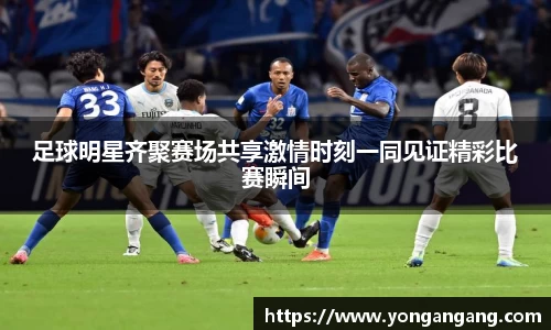 足球明星齐聚赛场共享激情时刻一同见证精彩比赛瞬间